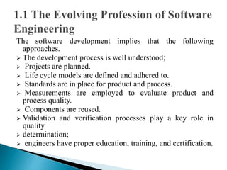 The software development implies that the following 
approaches. 
 The development process is well understood; 
 Projects are planned. 
 Life cycle models are defined and adhered to. 
 Standards are in place for product and process. 
 Measurements are employed to evaluate product and 
process quality. 
 Components are reused. 
 Validation and verification processes play a key role in 
quality 
 determination; 
 engineers have proper education, training, and certification. 
 