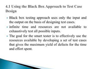  Black box testing approach uses only the input and 
the output on the basis of designing test cases. 
 infinite time and resources are not available to 
exhaustively test all possible inputs. 
 The goal for the smart tester is to effectively use the 
resources available by developing a set of test cases 
that gives the maximum yield of defects for the time 
and effort spent. 
 