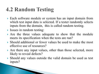  Each software module or system has an input domain from 
which test input data is selected. If a tester randomly selects 
inputs from the domain, this is called random testing. 
 Issues in random testing: 
 Are the three values adequate to show that the module 
meets its specification when the tests are run? 
 Should additional or fewer values be used to make the most 
effective use of resources? 
 Are there any input values, other than those selected, more 
likely to reveal defects? 
 Should any values outside the valid domain be used as test 
inputs? 
 