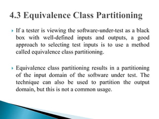  If a tester is viewing the software-under-test as a black 
box with well-defined inputs and outputs, a good 
approach to selecting test inputs is to use a method 
called equivalence class partitioning. 
 Equivalence class partitioning results in a partitioning 
of the input domain of the software under test. The 
technique can also be used to partition the output 
domain, but this is not a common usage. 
 