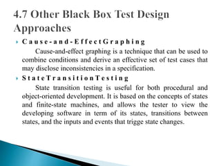  C a u s e - a n d - E f f e c t G r a p h i n g 
Cause-and-effect graphing is a technique that can be used to 
combine conditions and derive an effective set of test cases that 
may disclose inconsistencies in a specification. 
 S t a t e T r a n s i t i o n T e s t i n g 
State transition testing is useful for both procedural and 
object-oriented development. It is based on the concepts of states 
and finite-state machines, and allows the tester to view the 
developing software in term of its states, transitions between 
states, and the inputs and events that trigge state changes. 
 
