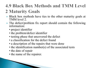  Black box methods have ties to the other maturity goals at 
TMM level 2. 
 The defect/problem fix report should contain the following 
information: 
• project identifier 
• the problem/defect identifier 
• testing phase that uncovered the defect 
• a classification for the defect found 
• a description of the repairs that were done 
• the identification number(s) of the associated tests 
• the date of repair 
• the name of the repairer. 
 