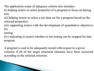 The application scope of adequacy criteria also includes: 
(i) helping testers to select properties of a program to focus on during 
test; 
(ii) helping testers to select a test data set for a program based on the 
selected properties; 
(iii) supporting testers with the development of quantitative objectives 
for 
testing; 
(iv) indicating to testers whether or not testing can be stopped for that 
program. 
A program is said to be adequately tested with respect to a given 
criterion if all of the target structural elements have been exercised 
according to the selected criterion. 
 