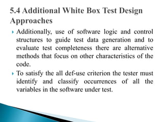  Additionally, use of software logic and control 
structures to guide test data generation and to 
evaluate test completeness there are alternative 
methods that focus on other characteristics of the 
code. 
 To satisfy the all def-use criterion the tester must 
identify and classify occurrences of all the 
variables in the software under test. 
 