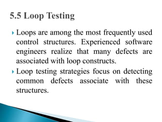  Loops are among the most frequently used 
control structures. Experienced software 
engineers realize that many defects are 
associated with loop constructs. 
 Loop testing strategies focus on detecting 
common defects associate with these 
structures. 
 