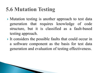  Mutation testing is another approach to test data 
generation that requires knowledge of code 
structure, but it is classified as a fault-based 
testing approach. 
 It considers the possible faults that could occur in 
a software component as the basis for test data 
generation and evaluation of testing effectiveness. 
 