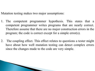 Mutation testing makes two major assumptions: 
1. The competent programmer hypothesis. This states that a 
competent programmer writes programs that are nearly correct. 
Therefore assume that there are no major construction errors in the 
program; the code is correct except for a simple error(s). 
2. The coupling effect. This effect relates to questions a tester might 
have about how well mutation testing can detect complex errors 
since the changes made to the code are very simple. 
 