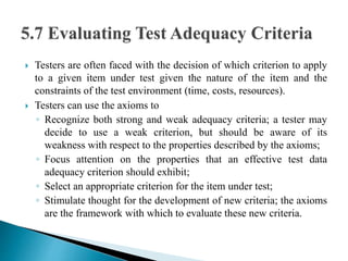  Testers are often faced with the decision of which criterion to apply 
to a given item under test given the nature of the item and the 
constraints of the test environment (time, costs, resources). 
 Testers can use the axioms to 
◦ Recognize both strong and weak adequacy criteria; a tester may 
decide to use a weak criterion, but should be aware of its 
weakness with respect to the properties described by the axioms; 
◦ Focus attention on the properties that an effective test data 
adequacy criterion should exhibit; 
◦ Select an appropriate criterion for the item under test; 
◦ Stimulate thought for the development of new criteria; the axioms 
are the framework with which to evaluate these new criteria. 
 