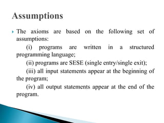  The axioms are based on the following set of 
assumptions: 
(i) programs are written in a structured 
programming language; 
(ii) programs are SESE (single entry/single exit); 
(iii) all input statements appear at the beginning of 
the program; 
(iv) all output statements appear at the end of the 
program. 
 