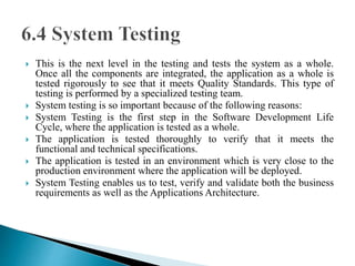  This is the next level in the testing and tests the system as a whole. 
Once all the components are integrated, the application as a whole is 
tested rigorously to see that it meets Quality Standards. This type of 
testing is performed by a specialized testing team. 
 System testing is so important because of the following reasons: 
 System Testing is the first step in the Software Development Life 
Cycle, where the application is tested as a whole. 
 The application is tested thoroughly to verify that it meets the 
functional and technical specifications. 
 The application is tested in an environment which is very close to the 
production environment where the application will be deployed. 
 System Testing enables us to test, verify and validate both the business 
requirements as well as the Applications Architecture. 
 