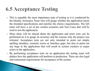  This is arguably the most importance type of testing as it is conducted by 
the Quality Assurance Team who will gauge whether the application meets 
the intended specifications and satisfies the client.s requirements. The QA 
team will have a set of pre written scenarios and Test Cases that will be 
used to test the application. 
 More ideas will be shared about the application and more tests can be 
performed on it to gauge its accuracy and the reasons why the project was 
initiated. Acceptance tests are not only intended to point out simple 
spelling mistakes, cosmetic errors or Interface gaps, but also to point out 
any bugs in the application that will result in system crashers or major 
errors in the application. 
 By performing acceptance tests on an application the testing team will 
deduce how the application will perform in production. There are also legal 
and contractual requirements for acceptance of the system. 
 