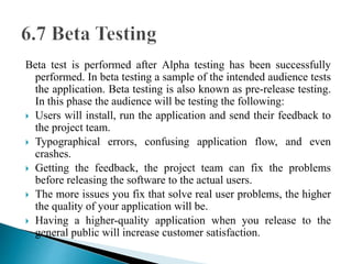 Beta test is performed after Alpha testing has been successfully 
performed. In beta testing a sample of the intended audience tests 
the application. Beta testing is also known as pre-release testing. 
In this phase the audience will be testing the following: 
 Users will install, run the application and send their feedback to 
the project team. 
 Typographical errors, confusing application flow, and even 
crashes. 
 Getting the feedback, the project team can fix the problems 
before releasing the software to the actual users. 
 The more issues you fix that solve real user problems, the higher 
the quality of your application will be. 
 Having a higher-quality application when you release to the 
general public will increase customer satisfaction. 
 