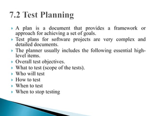  A plan is a document that provides a framework or 
approach for achieving a set of goals. 
 Test plans for software projects are very complex and 
detailed documents. 
 The planner usually includes the following essential high-level 
items. 
 Overall test objectives. 
 What to test (scope of the tests). 
 Who will test 
 How to test 
 When to test 
 When to stop testing 
 