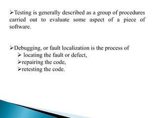 Testing is generally described as a group of procedures 
carried out to evaluate some aspect of a piece of 
software. 
Debugging, or fault localization is the process of 
 locating the fault or defect, 
repairing the code, 
retesting the code. 
 