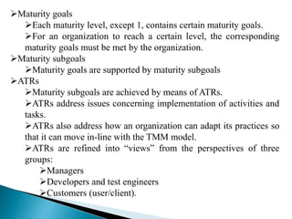 Maturity goals 
Each maturity level, except 1, contains certain maturity goals. 
For an organization to reach a certain level, the corresponding 
maturity goals must be met by the organization. 
Maturity subgoals 
Maturity goals are supported by maturity subgoals 
ATRs 
Maturity subgoals are achieved by means of ATRs. 
ATRs address issues concerning implementation of activities and 
tasks. 
ATRs also address how an organization can adapt its practices so 
that it can move in-line with the TMM model. 
ATRs are refined into “views” from the perspectives of three 
groups: 
Managers 
Developers and test engineers 
Customers (user/client). 
 