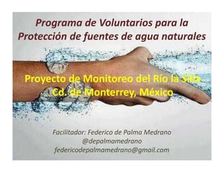 Programa de Voluntarios para la
Protección de fuentes de agua naturales
Facilitador: Federico de Palma Medrano
@depalmamedrano
federicodepalmamedrano@gmail.com
Proyecto de Monitoreo del Río la Silla
Cd. de Monterrey, México
 