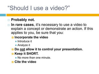 “Should I use a video?”
Probably not.
In rare cases, it’s necessary to use a video to
explain a concept or demonstrate an action. If this
applies to you, be sure that you:
Incorporate the video
Introduce it
Analyze it
Do not allow it to control your presentation.
Keep it SHORT.
No more than one minute.
Cite the video