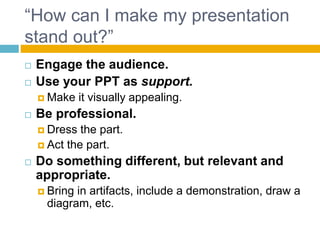 “How can I make my presentation
stand out?”
Engage the audience.
Use your PPT as support.
Make it visually appealing.
Be professional.
Dress the part.
Act the part.
Do something different, but relevant and
appropriate.
Bring in artifacts, include a demonstration, draw a
diagram, etc.