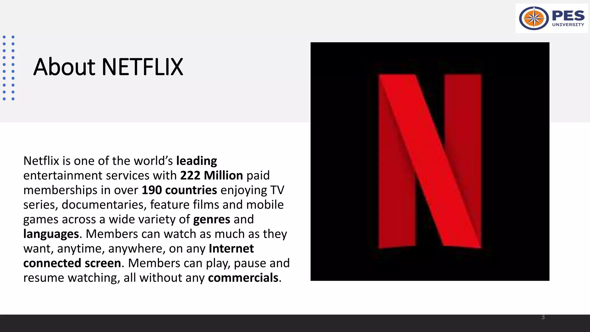 About NETFLIX
Netflix is one of the world’s leading
entertainment services with 222 Million paid
memberships in over 190 countries enjoying TV
series, documentaries, feature films and mobile
games across a wide variety of genres and
languages. Members can watch as much as they
want, anytime, anywhere, on any Internet
connected screen. Members can play, pause and
resume watching, all without any commercials.
3
 