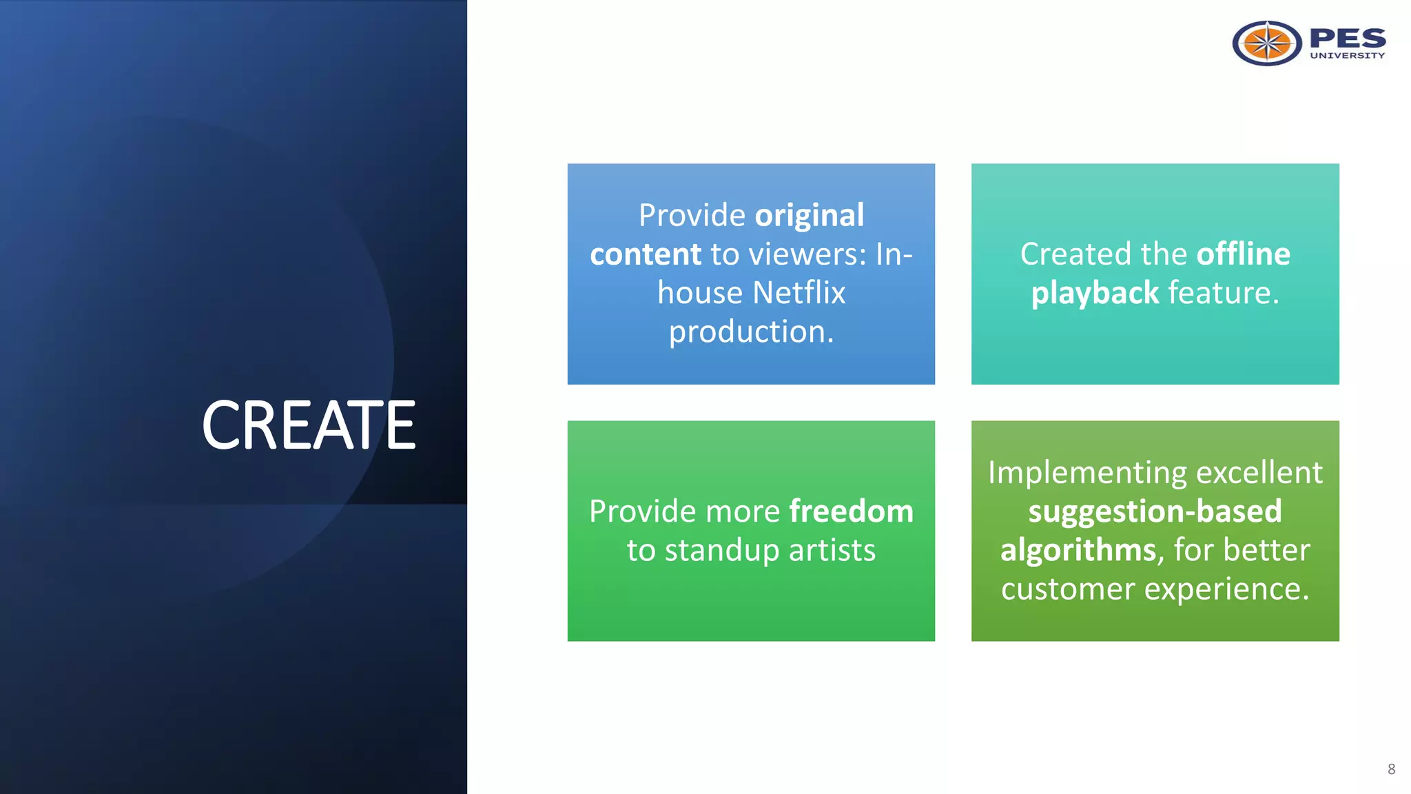 CREATE
8
Provide original
content to viewers: In-
house Netflix
production.
Created the offline
playback feature.
Provide more freedom
to standup artists
Implementing excellent
suggestion-based
algorithms, for better
customer experience.
 