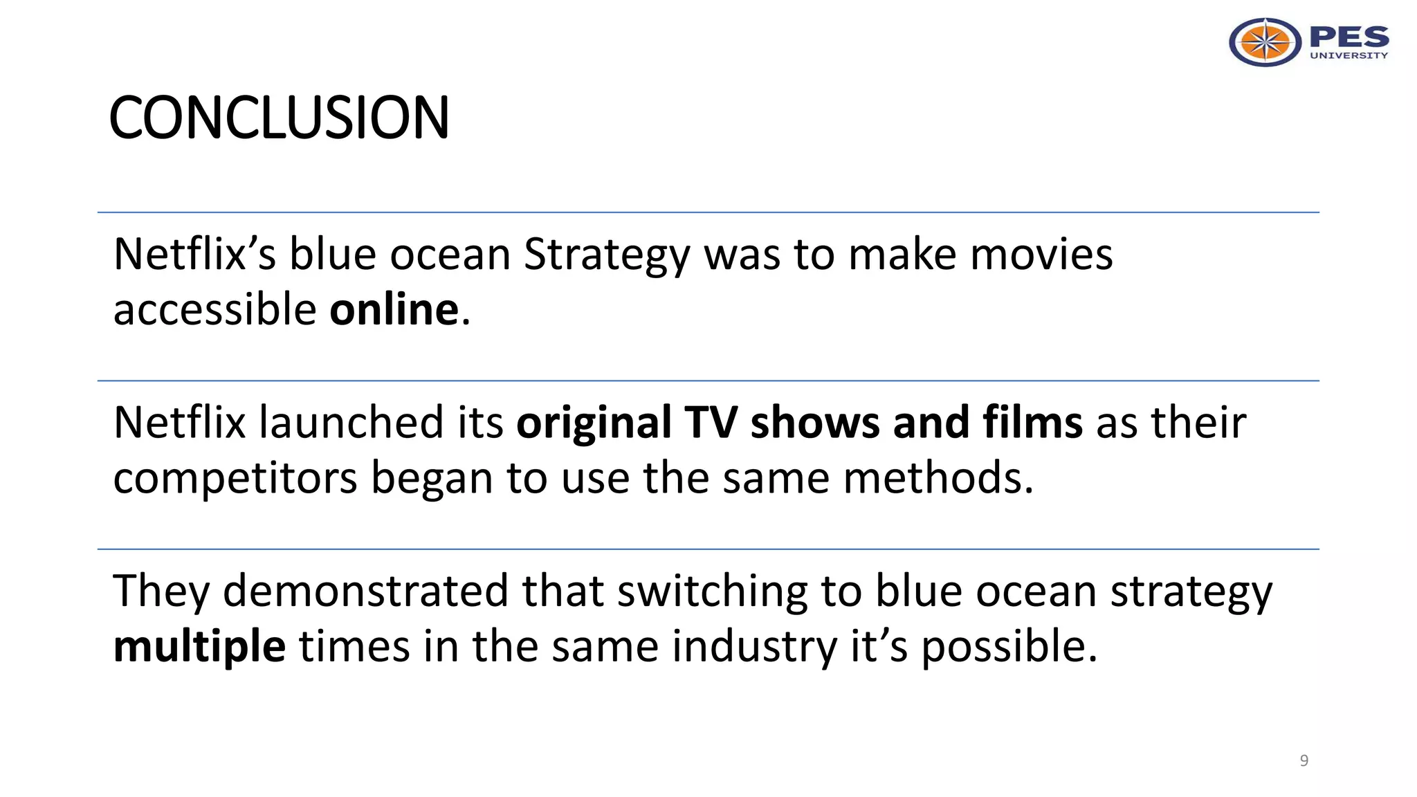 CONCLUSION
Netflix’s blue ocean Strategy was to make movies
accessible online.
Netflix launched its original TV shows and films as their
competitors began to use the same methods.
They demonstrated that switching to blue ocean strategy
multiple times in the same industry it’s possible.
9
 