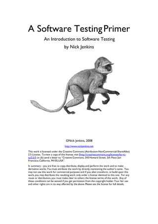 A Software Testing Primer
              An Introduction to Software Testing
                                 by Nick Jenkins




                                   ©Nick Jenkins, 2008
                                  http://www.nickjenkins.net
This work is licensed under the Creative Commons (Attribution-NonCommercial-ShareAlike)
2.5 License.. To view a copy of this license, visit [http://creativecommons.org/licenses/by-nc-
sa/2.5/]; or, (b) send a letter to “Creative Commons, 543 Howard Street, 5th Floor,San
Francisco, California, 94105, USA”.
In summary - you are free: to copy, distribute, display, and perform the work and to make
derivative works. You must attribute the work by directly mentioning the author's name. You
may not use this work for commercial purposes and if you alter, transform, or build upon this
work, you may distribute the resulting work only under a license identical to this one. For any
reuse or distribution, you must make clear to others the license terms of this work. Any of
these conditions can be waived if you get permission from the copyright holder. Your fair use
and other rights are in no way affected by the above. Please see the license for full details.
 