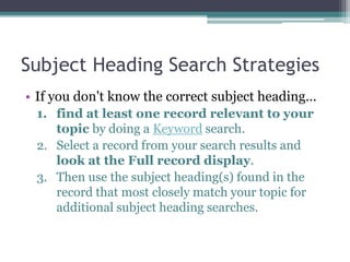 Subject Heading Search Strategies
• Select Subject from the search options and type the
beginning of the subject heading.
• Subheadings are listed alphabetically after a main
heading:
Examples:
france--history--revolution
women--italy
censorship--united states—encyclopedia
 