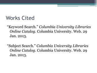 Works Cited
“Keyword Search.” Columbia University Libraries
Online Catalog. Columbia University. Web. 29
Jan. 2013.
“Subject Search.” Columbia University Libraries
Online Catalog. Columbia University. Web. 29
Jan. 2013.
 