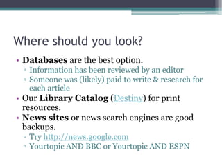 Where should you look?
• Books are excellent resources.
• Databases are also a good option.
▫ Information has been reviewed by an editor
▫ Someone was (likely) paid to write & research for
each article
• News sites and search engines are good backups.
▫ Try http://news.google.com
 