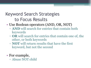 Keyword Search Strategies
to Focus Results
• Use Boolean operators (AND, OR, NOT)
▫ AND will search for entries that contain both
keywords
▫ OR will search for entries that contain one of, the
other, or both keywords
▫ NOT will return results that have the first
keyword, but not the second
 
