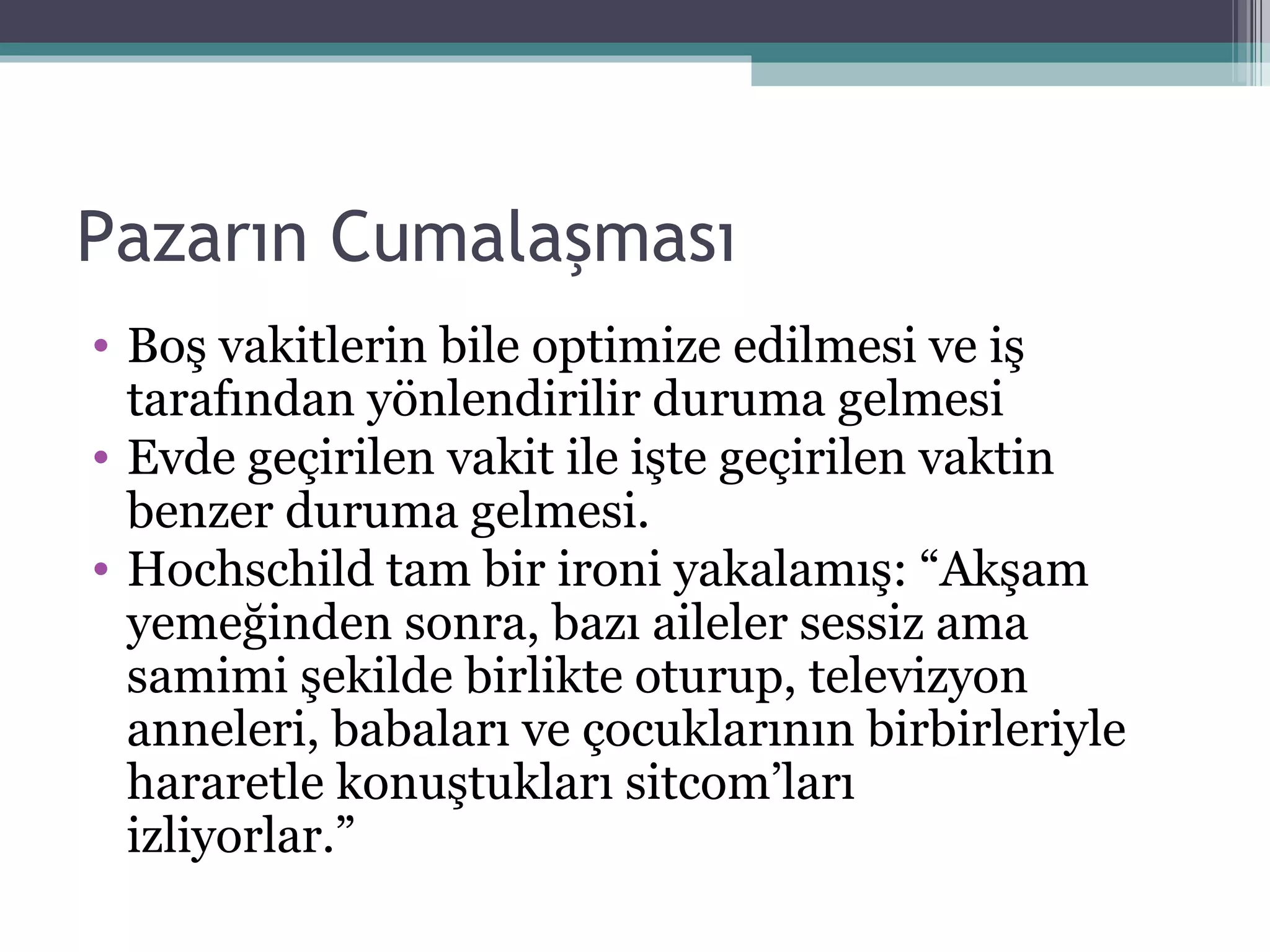 Pazarın Cumalaşması Boş vakitlerin bile optimize edilmesi ve iş tarafından yönlendirilir duruma gelmesi Evde geçirilen vakit ile işte geçirilen vaktin benzer duruma gelmesi. Hochschild tam bir ironi yakalamış: “Akşam yemeğinden sonra, bazı aileler sessiz ama samimi şekilde birlikte oturup, televizyon anneleri, babaları ve çocuklarının birbirleriyle hararetle konuştukları sitcom’ları izliyorlar.”  