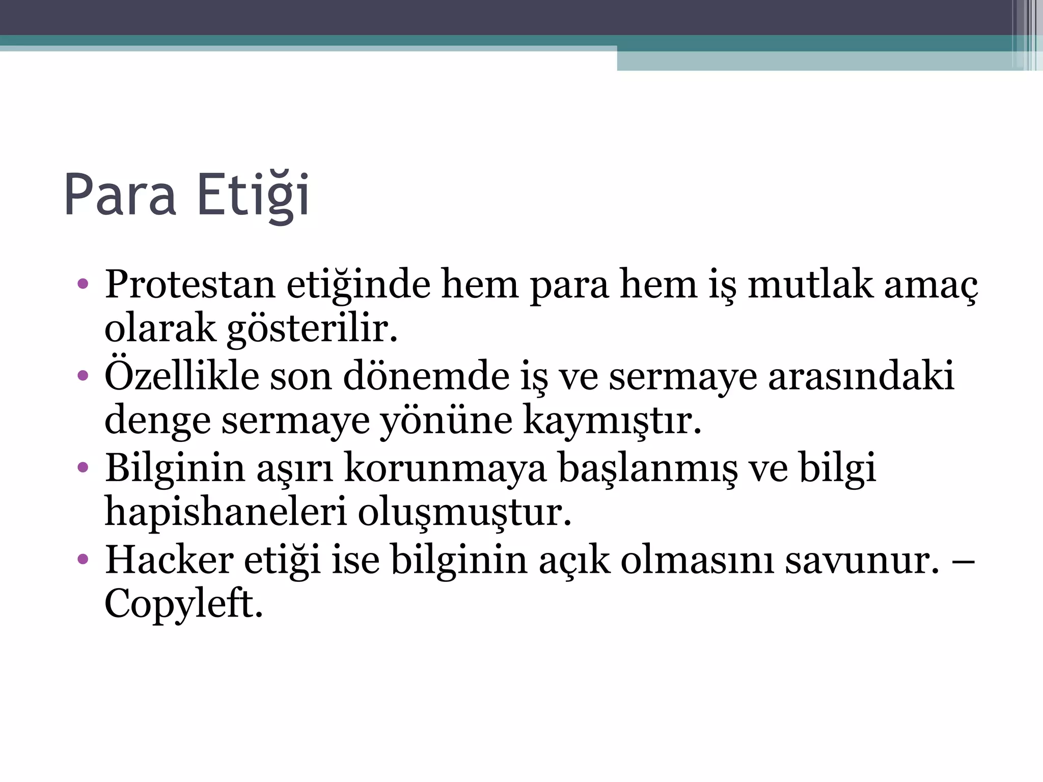 Para Etiği Protestan etiğinde hem para hem iş mutlak amaç olarak gösterilir. Özellikle son dönemde iş ve sermaye arasındaki denge sermaye yönüne kaymıştır.  Bilginin aşırı korunmaya başlanmış ve bilgi hapishaneleri oluşmuştur. Hacker etiği ise bilginin açık olmasını savunur. – Copyleft. 