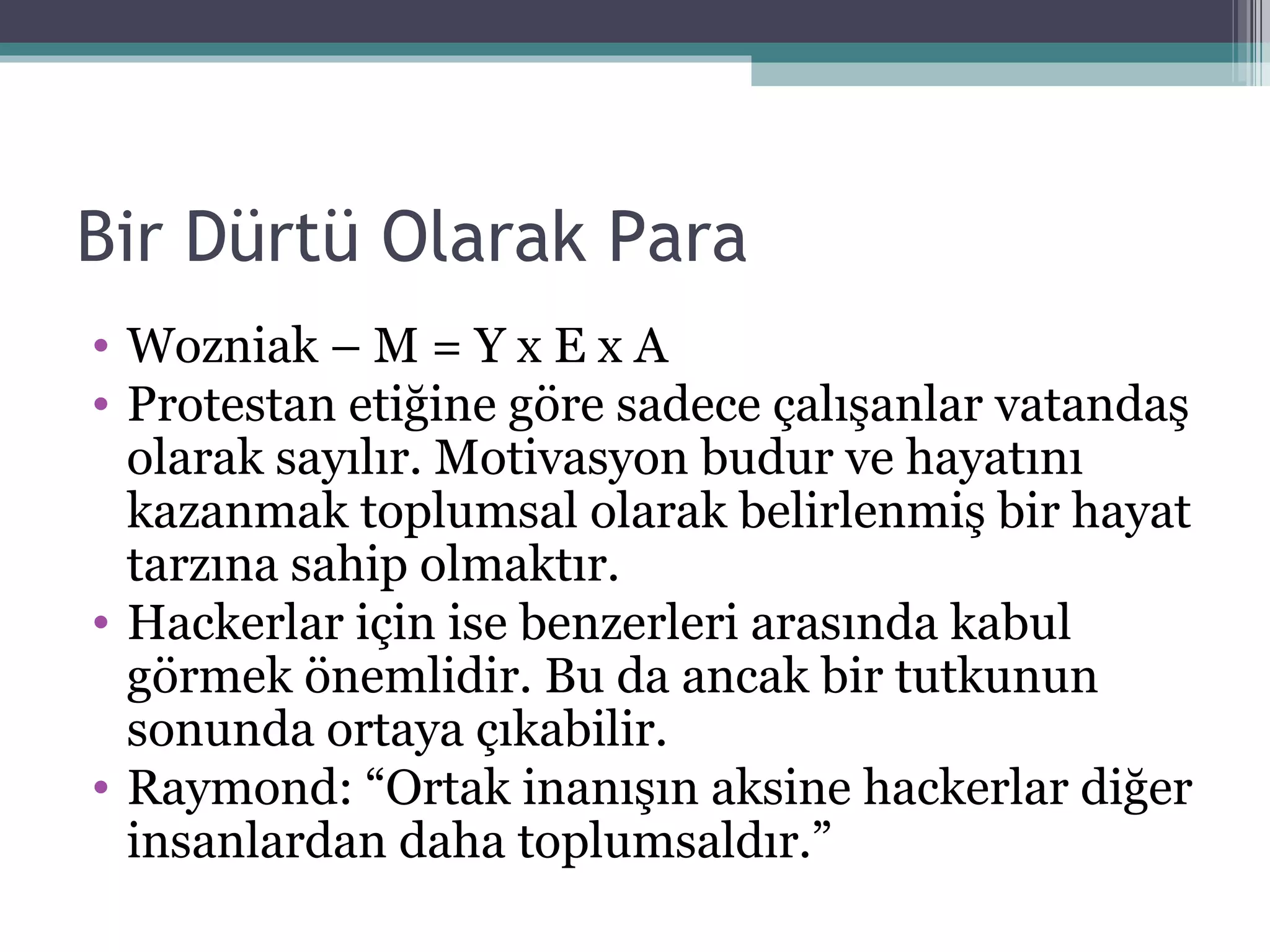 Bir Dürtü Olarak Para Wozniak – M = Y x E x A Protestan etiğine göre sadece çalışanlar vatandaş olarak sayılır. Motivasyon budur ve hayatını kazanmak toplumsal olarak belirlenmiş bir hayat tarzına sahip olmaktır. Hackerlar için ise benzerleri arasında kabul görmek önemlidir. Bu da ancak bir tutkunun sonunda ortaya çıkabilir.  Raymond: “Ortak inanışın aksine hackerlar diğer insanlardan daha toplumsaldır.” 