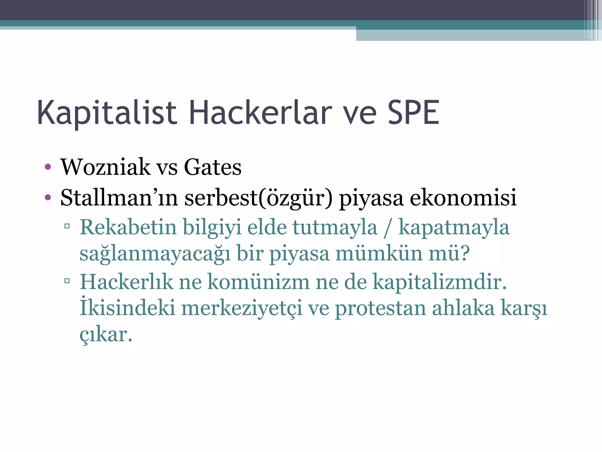 Kapitalist Hackerlar ve SPE Wozniak vs Gates Stallman’ın serbest(özgür) piyasa ekonomisi Rekabetin bilgiyi elde tutmayla / kapatmayla sağlanmayacağı bir piyasa mümkün mü? Hackerlık ne komünizm ne de kapitalizmdir. İkisindeki merkeziyetçi ve protestan ahlaka karşı çıkar. 