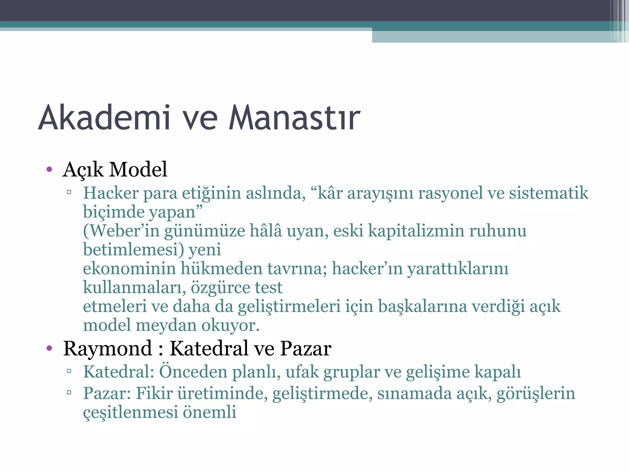 Akademi ve Manastır Açık Model Hacker para etiğinin aslında, “kâr arayışını rasyonel ve sistematik biçimde yapan” (Weber’in günümüze hâlâ uyan, eski kapitalizmin ruhunu betimlemesi) yeni ekonominin hükmeden tavrına; hacker’ın yarattıklarını kullanmaları, özgürce test etmeleri ve daha da geliştirmeleri için başkalarına verdiği açık model meydan okuyor.  Raymond : Katedral ve Pazar Katedral: Önceden planlı, ufak gruplar ve gelişime kapalı Pazar: Fikir üretiminde, geliştirmede, sınamada açık, görüşlerin çeşitlenmesi önemli 