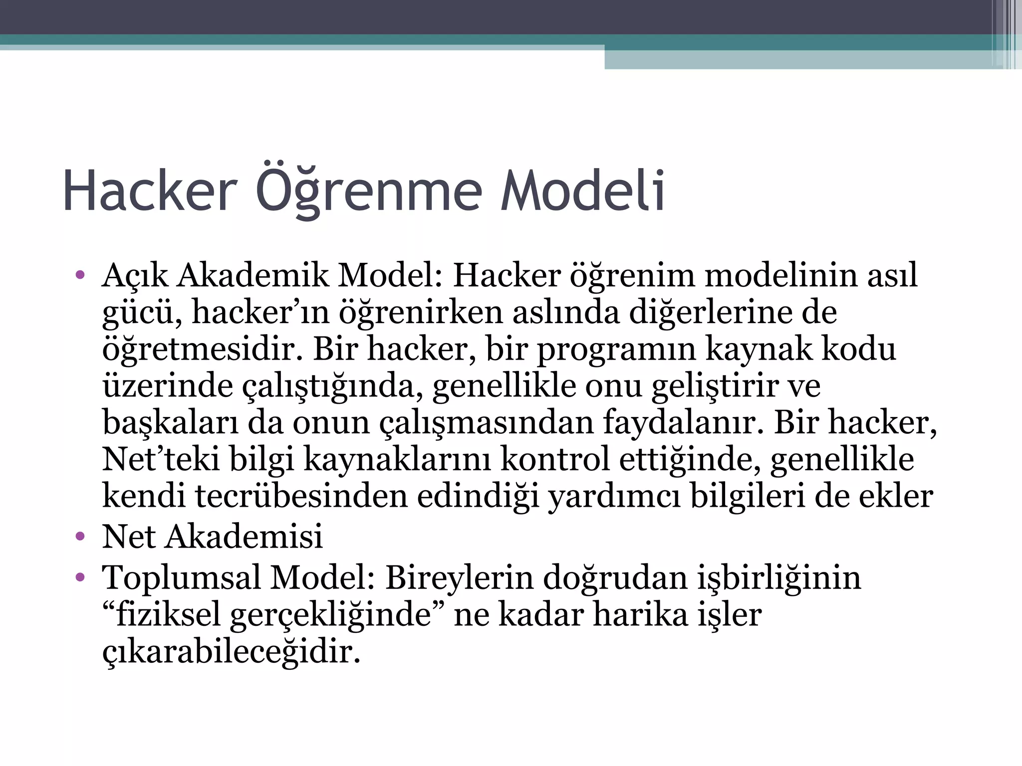 Hacker Öğrenme Modeli Açık Akademik Model: Hacker öğrenim modelinin asıl gücü, hacker’ın öğrenirken aslında diğerlerine de öğretmesidir. Bir hacker, bir programın kaynak kodu üzerinde çalıştığında, genellikle onu geliştirir ve başkaları da onun çalışmasından faydalanır. Bir hacker, Net’teki bilgi kaynaklarını kontrol ettiğinde, genellikle kendi tecrübesinden edindiği yardımcı bilgileri de ekler  Net Akademisi Toplumsal Model: Bireylerin doğrudan işbirliğinin “fiziksel gerçekliğinde” ne kadar harika işler çıkarabileceğidir. 
