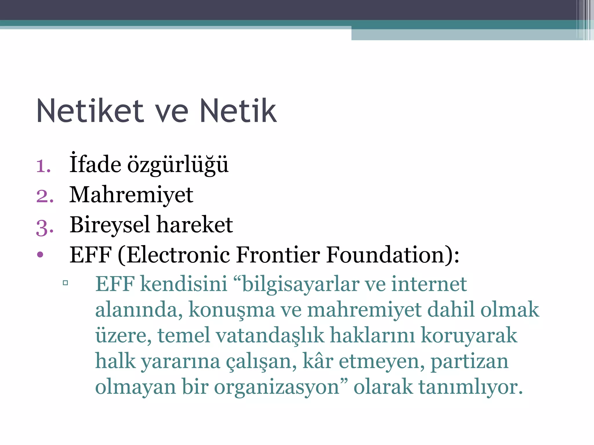 Netiket ve Netik İfade özgürlüğü Mahremiyet Bireysel hareket EFF (Electronic Frontier Foundation): EFF kendisini “bilgisayarlar ve internet alanında, konuşma ve   mahremiyet dahil olmak üzere, temel vatandaşlık haklarını koruyarak halk yararına   çalışan, kâr etmeyen, partizan olmayan bir organizasyon” olarak tanımlıyor. 