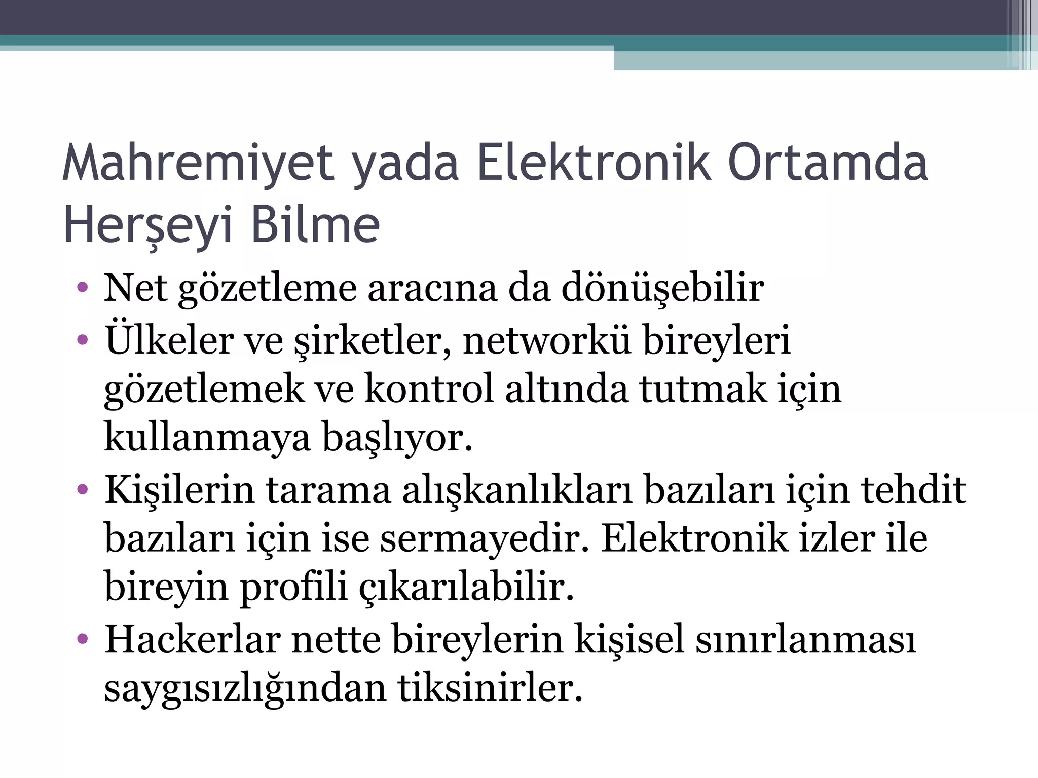 Mahremiyet yada Elektronik Ortamda Herşeyi Bilme Net gözetleme aracına da dönüşebilir Ülkeler ve şirketler, networkü bireyleri gözetlemek ve kontrol altında tutmak için kullanmaya başlıyor. Kişilerin tarama alışkanlıkları bazıları için tehdit bazıları için ise sermayedir. Elektronik izler ile bireyin profili çıkarılabilir. Hackerlar nette bireylerin kişisel sınırlanması saygısızlığından tiksinirler. 