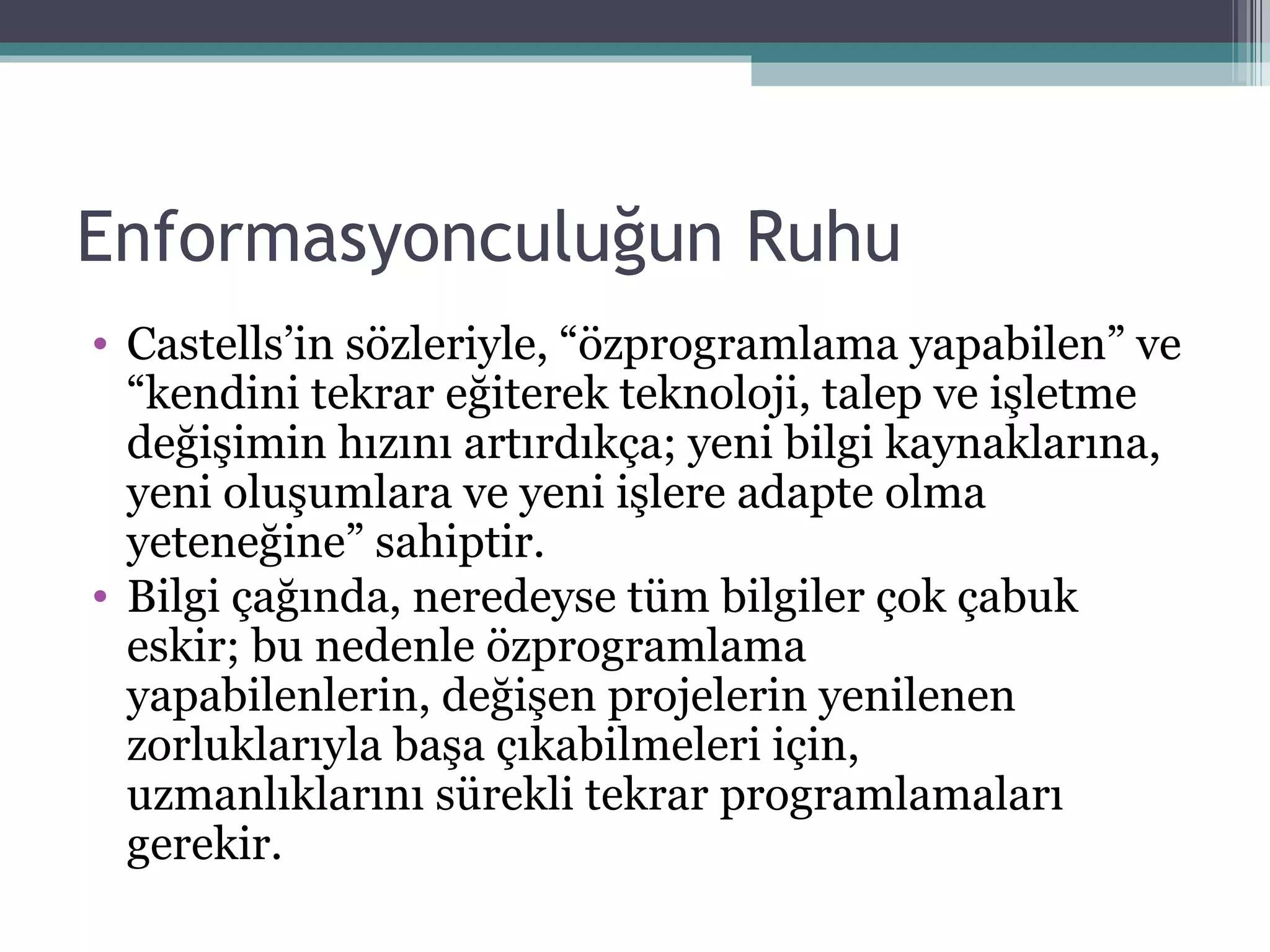 Enformasyonculuğun Ruhu Castells’in sözleriyle, “özprogramlama yapabilen” ve “kendini tekrar   eğiterek teknoloji, talep ve işletme değişimin hızını artırdıkça; yeni bilgi kaynaklarına,   yeni oluşumlara ve yeni işlere adapte olma yeteneğine” sahiptir. Bilgi çağında, neredeyse tüm bilgiler çok çabuk eskir; bu nedenle özprogramlama yapabilenlerin, değişen projelerin yenilenen zorluklarıyla başa çıkabilmeleri için, uzmanlıklarını sürekli tekrar programlamaları gerekir. 