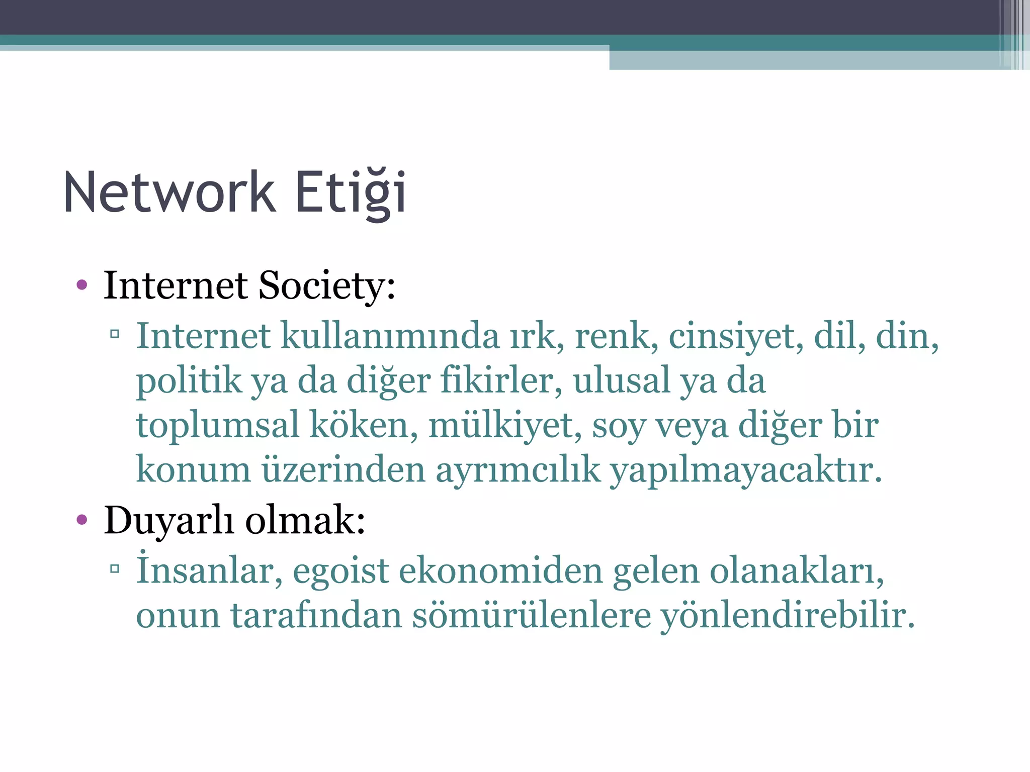 Network Etiği Internet Society:  I nternet   kullanımında ırk, renk, cinsiyet, dil, din, politik ya da diğer fikirler, ulusal ya da toplumsal köken, mülkiyet, soy veya diğer bir konum üzerinden ayrımcılık   yapılmayacaktır. Duyarlı olmak: İnsanlar, egoist ekonomiden gelen olanakları, onun   tarafından sömürülenlere yönlendirebilir. 