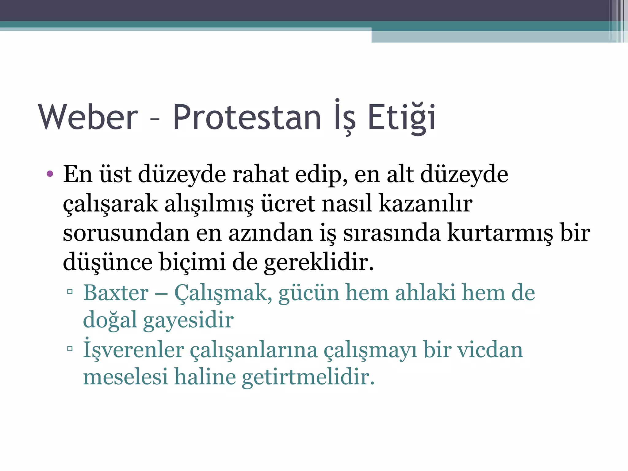 Weber – Protestan İş Etiği En üst düzeyde rahat edip, en alt düzeyde çalışarak alışılmış ücret nasıl kazanılır sorusundan en azından iş sırasında kurtarmış bir düşünce biçimi de gereklidir. Baxter – Çalışmak, gücün hem ahlaki hem de doğal gayesidir İşverenler çalışanlarına çalışmayı bir vicdan meselesi haline getirtmelidir. 