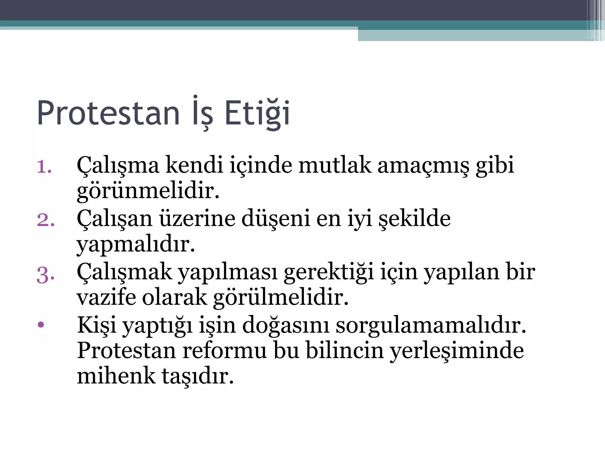 Protestan İş Etiği Çalışma kendi içinde mutlak amaçmış gibi görünmelidir. Çalışan üzerine düşeni en iyi şekilde yapmalıdır. Çalışmak yapılması gerektiği için yapılan bir vazife olarak görülmelidir. Kişi yaptığı işin doğasını sorgulamamalıdır. Protestan reformu bu bilincin yerleşiminde mihenk taşıdır. 