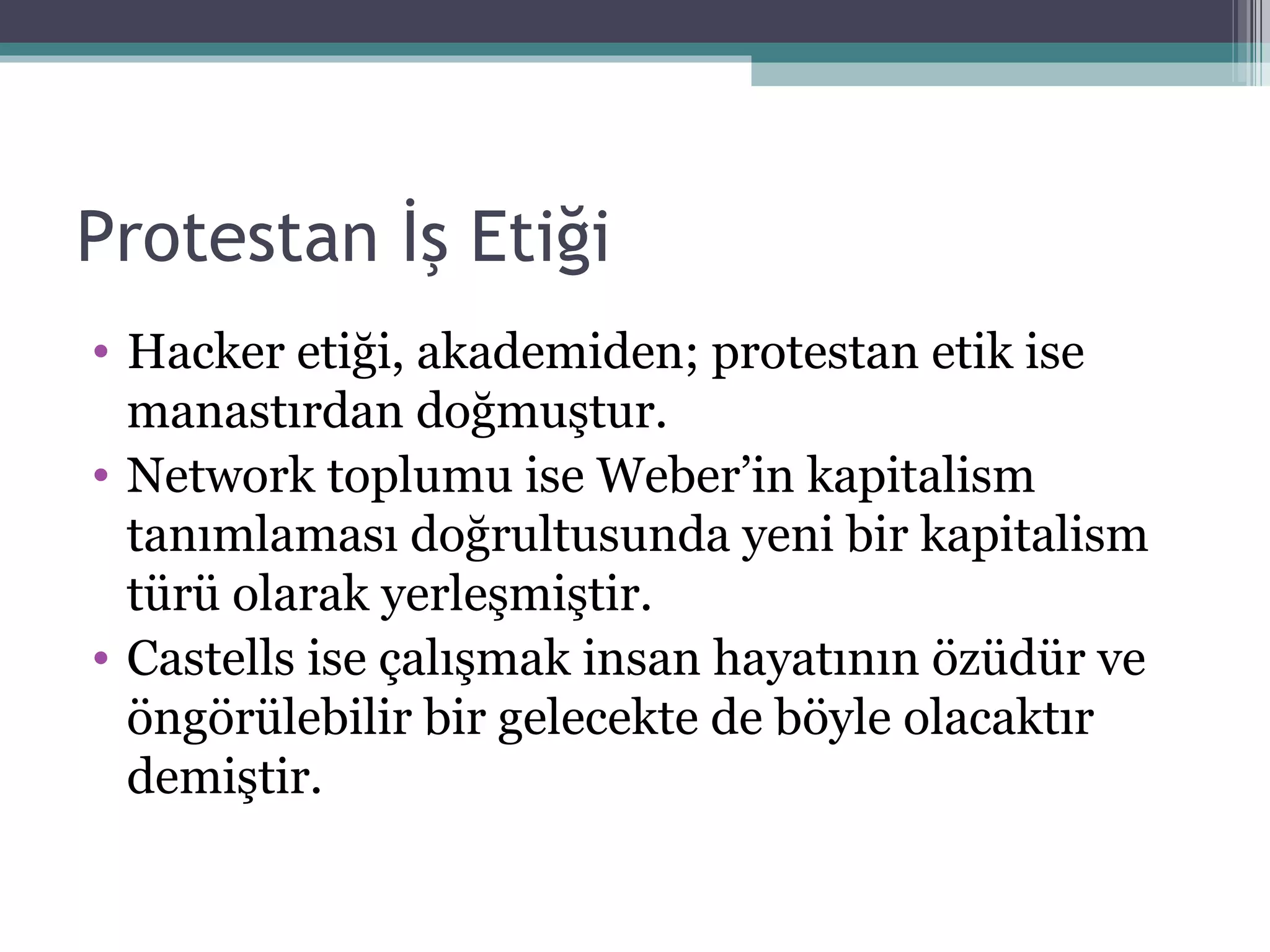 Protestan İş Etiği Hacker etiği, akademiden; protestan etik ise manastırdan doğmuştur.  Network toplumu ise Weber’in kapitalism tanımlaması doğrultusunda yeni bir kapitalism türü olarak yerleşmiştir. Castells ise çalışmak insan hayatının özüdür ve öngörülebilir bir gelecekte de böyle olacaktır demiştir. 
