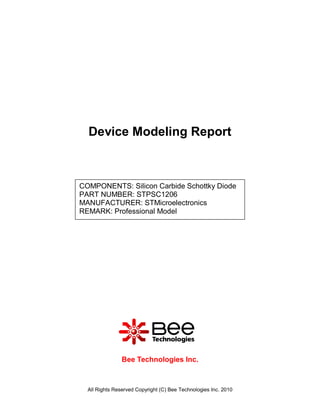 Device Modeling Report



COMPONENTS: Silicon Carbide Schottky Diode
PART NUMBER: STPSC1206
MANUFACTURER: STMicroelectronics
REMARK: Professional Model




                Bee Technologies Inc.



  All Rights Reserved Copyright (C) Bee Technologies Inc. 2010
 