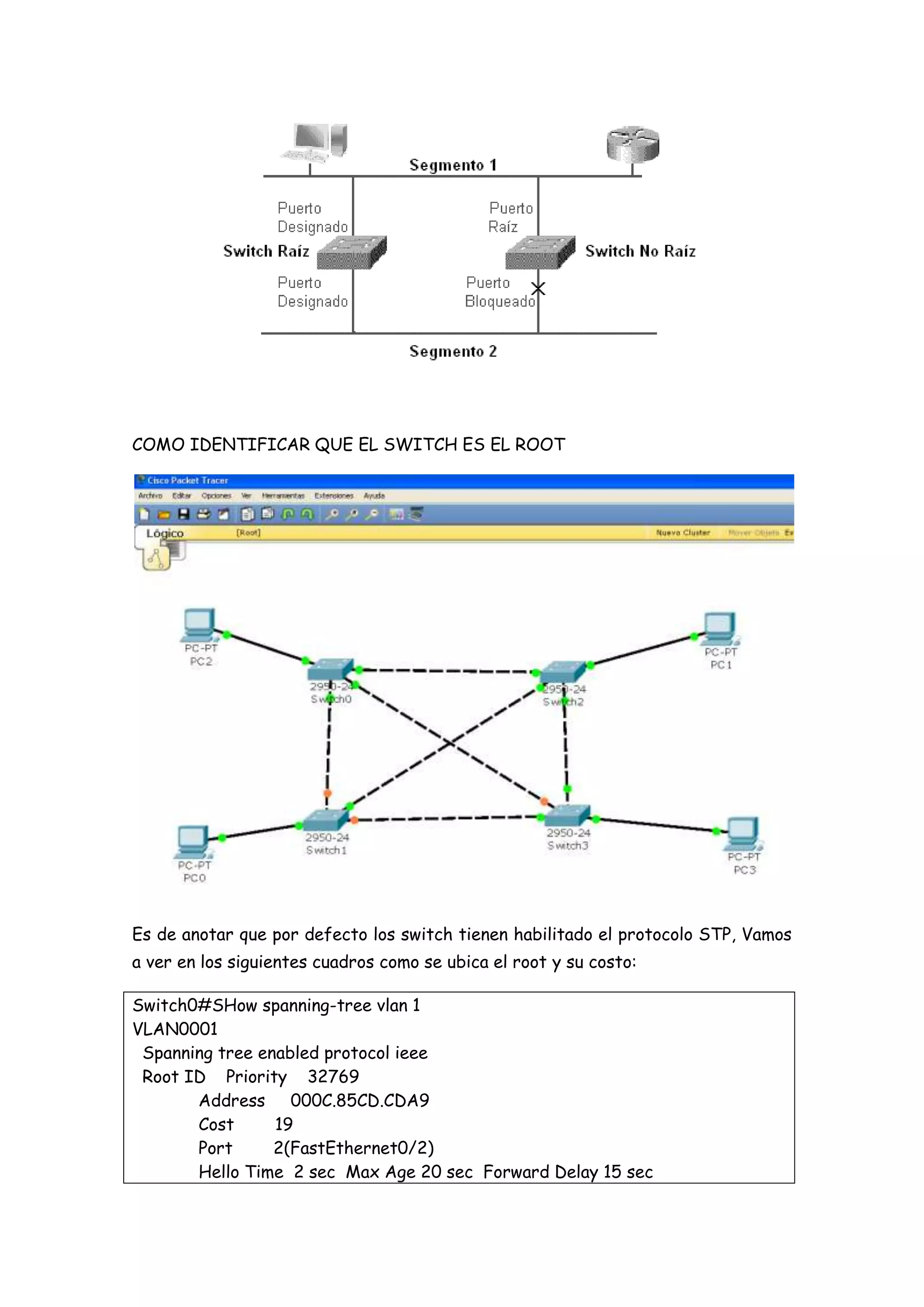 COMO IDENTIFICAR QUE EL SWITCH ES EL ROOT




Es de anotar que por defecto los switch tienen habilitado el protocolo STP, Vamos
a ver en los siguientes cuadros como se ubica el root y su costo:

Switch0#SHow spanning-tree vlan 1
VLAN0001
 Spanning tree enabled protocol ieee
 Root ID Priority 32769
       Address 000C.85CD.CDA9
       Cost      19
       Port      2(FastEthernet0/2)
       Hello Time 2 sec Max Age 20 sec Forward Delay 15 sec
 