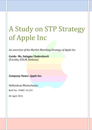 Page | 1
A Study on STP Strategy
of Apple Inc
An overview of the Market Matching Strategy of Apple Inc.
Guide- Ms. Sulagna Chakrabarti
(Faculty, EIILM, Kolkata)
Company Name- Apple Inc.
Subhradeep Bhattacharjee
Roll No- 54402 -16-241
08 April 2018
 