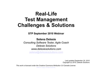 Real-Life
    Test Management
  Challenges & Solutions
                STP September 2010 Webinar

                           Selena Delesie
         Consulting Software Tester, Agile Coach
                    Delesie Solutions
               www.delesiesolutions.com
             selena@delesiesolutions.com


                                                                Last updated September 20, 2010
                                                              Copyright (c) 2010, Delesie Solutions
This work is licensed under the Creative Commons Attribution 3.0 Canada License.
                            View a copy of this license.
 