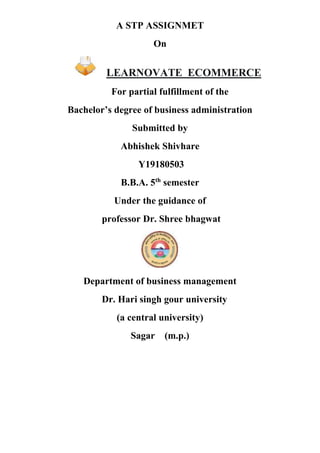 A STP ASSIGNMET
On
LEARNOVATE ECOMMERCE
For partial fulfillment of the
Bachelor’s degree of business administration
Submitted by
Abhishek Shivhare
Y19180503
B.B.A. 5th
semester
Under the guidance of
professor Dr. Shree bhagwat
Department of business management
Dr. Hari singh gour university
(a central university)
Sagar (m.p.)
 