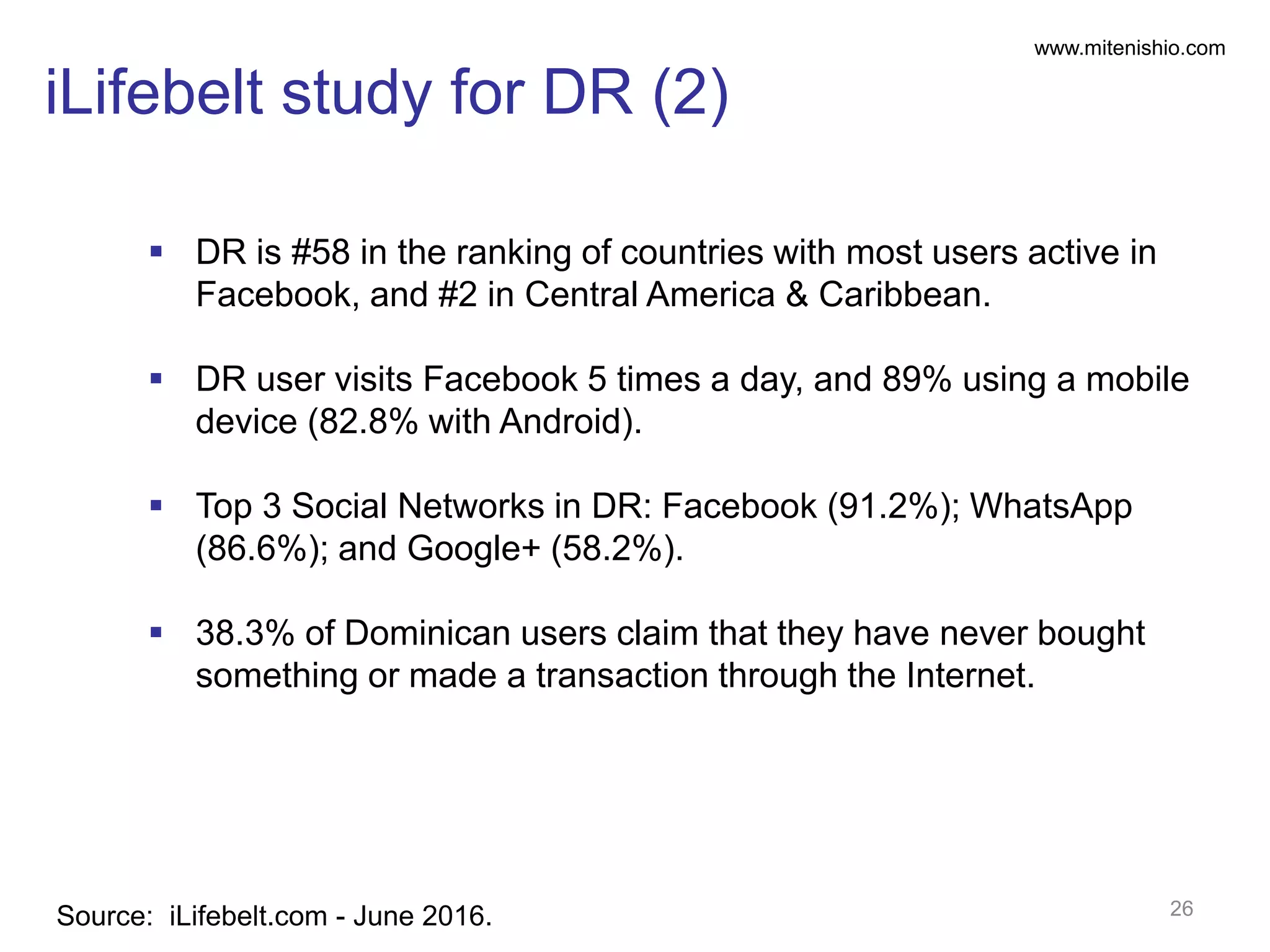 www.mitenishio.com
iLifebelt study for DR (2)
26Source: iLifebelt.com - June 2016.
 DR is #58 in the ranking of countries with most users active in
Facebook, and #2 in Central America & Caribbean.
 DR user visits Facebook 5 times a day, and 89% using a mobile
device (82.8% with Android).
 Top 3 Social Networks in DR: Facebook (91.2%); WhatsApp
(86.6%); and Google+ (58.2%).
 38.3% of Dominican users claim that they have never bought
something or made a transaction through the Internet.
 