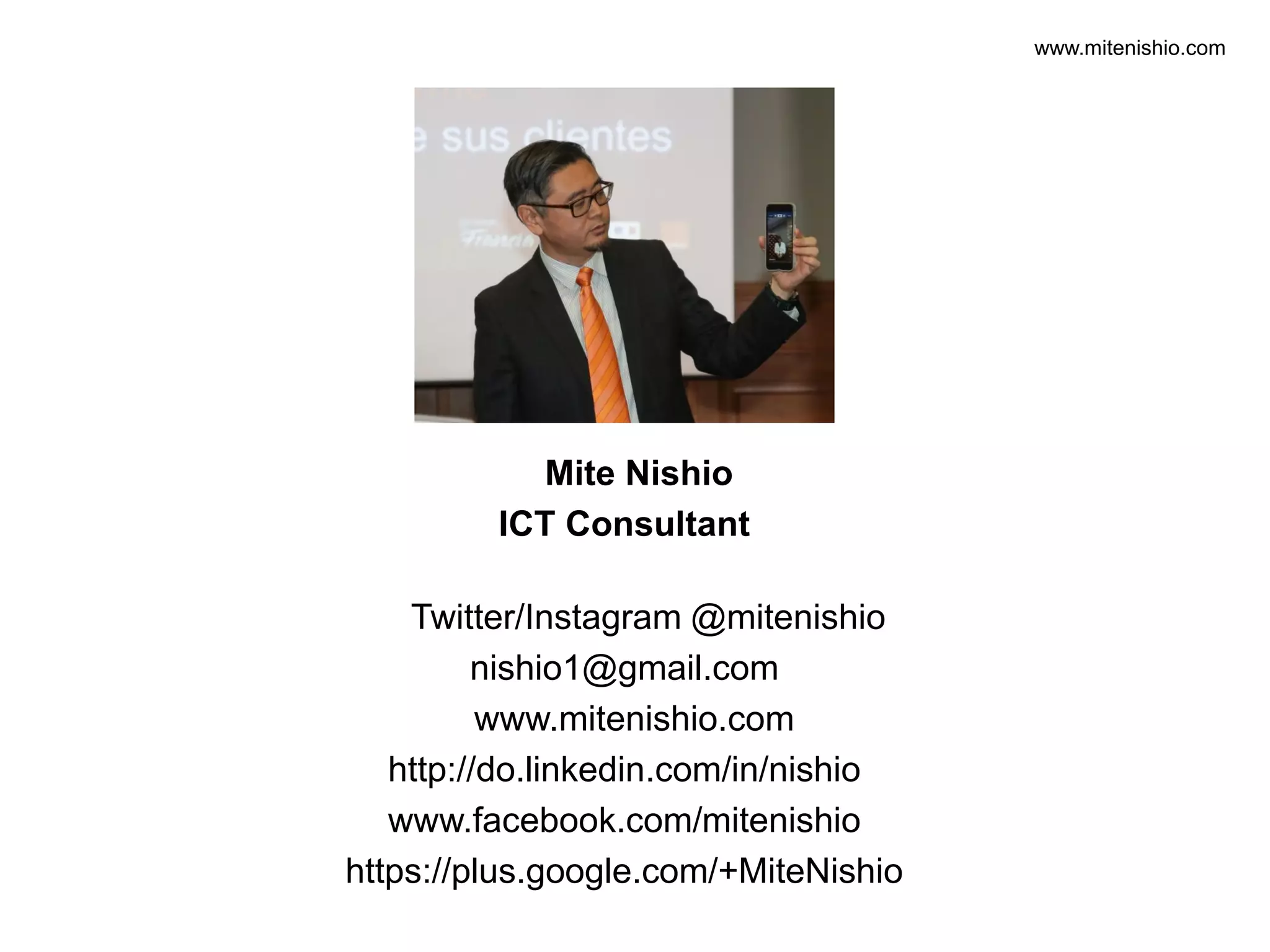 www.mitenishio.com
Mite Nishio
ICT Consultant
Twitter/Instagram @mitenishio
nishio1@gmail.com
www.mitenishio.com
http://do.linkedin.com/in/nishio
www.facebook.com/mitenishio
https://plus.google.com/+MiteNishio
 